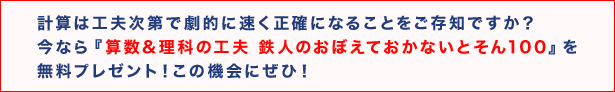計算は工夫次第で劇的に速く正確になることをご存知ですか? 今なら『算数&理科の工夫 鉄人のおぼえておかないとそん100』を無料プレゼント! この機会にぜひ!